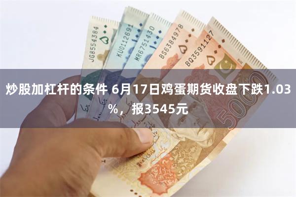 炒股加杠杆的条件 6月17日鸡蛋期货收盘下跌1.03%，报3545元
