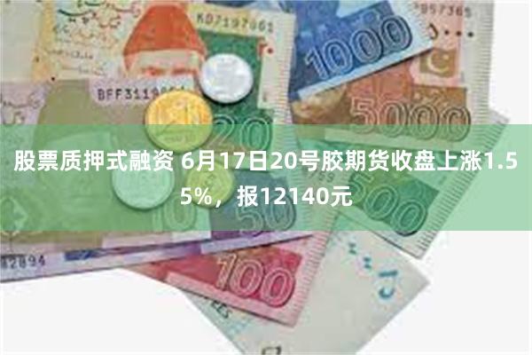股票质押式融资 6月17日20号胶期货收盘上涨1.55%，报12140元