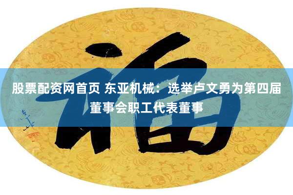 股票配资网首页 东亚机械：选举卢文勇为第四届董事会职工代表董事