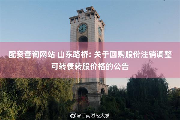 配资查询网站 山东路桥: 关于回购股份注销调整可转债转股价格的公告