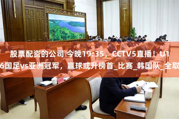 股票配资的公司 今晚19:35，CCTV5直播！U16国足vs亚洲冠军，赢球或升榜首_比赛_韩国队_全取