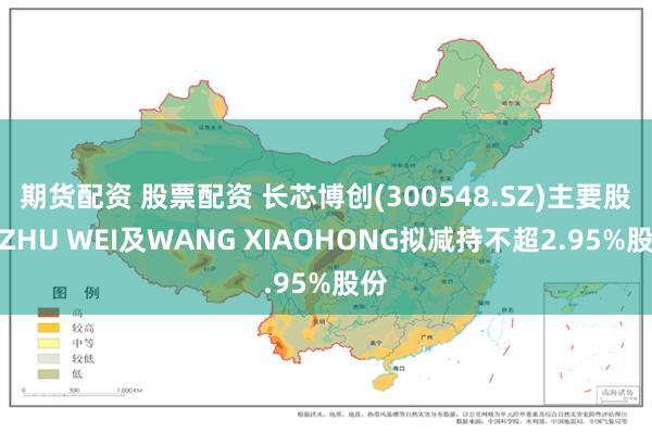 期货配资 股票配资 长芯博创(300548.SZ)主要股东ZHU WEI及WANG XIAOHONG拟减持不超2.95%股份