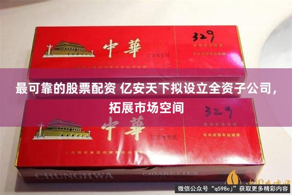 最可靠的股票配资 亿安天下拟设立全资子公司，拓展市场空间