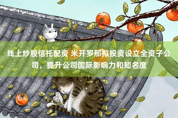 线上炒股信托配资 米开罗那拟投资设立全资子公司，提升公司国际影响力和知名度