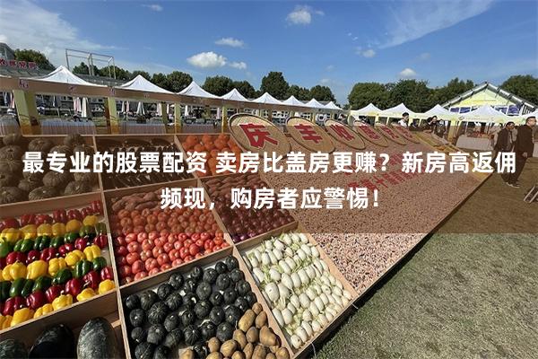 最专业的股票配资 卖房比盖房更赚？新房高返佣频现，购房者应警惕！