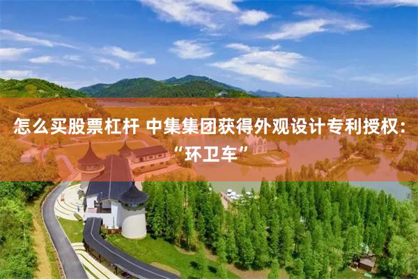 怎么买股票杠杆 中集集团获得外观设计专利授权：“环卫车”