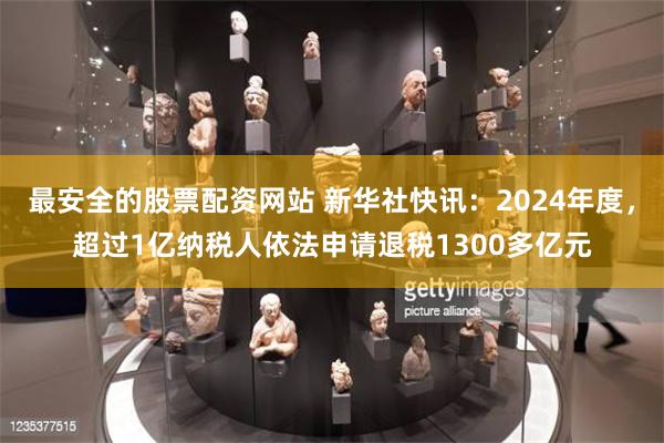 最安全的股票配资网站 新华社快讯：2024年度，超过1亿纳税人依法申请退税1300多亿元