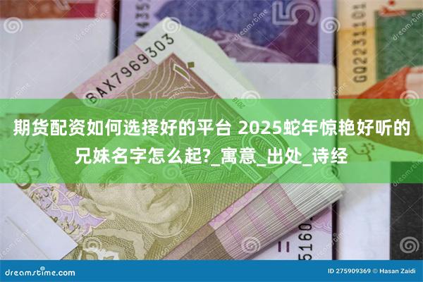 期货配资如何选择好的平台 2025蛇年惊艳好听的兄妹名字怎么起?_寓意_出处_诗经