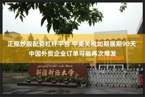 正规炒股配资杠杆平台 中美关税如期展期90天 中国外贸企业订单可能再次爆发