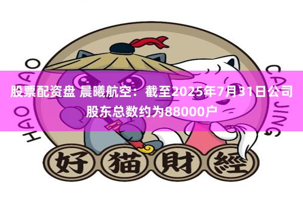 股票配资盘 晨曦航空：截至2025年7月31日公司股东总数约为88000户