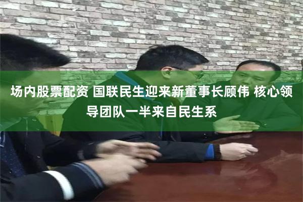 场内股票配资 国联民生迎来新董事长顾伟 核心领导团队一半来自民生系