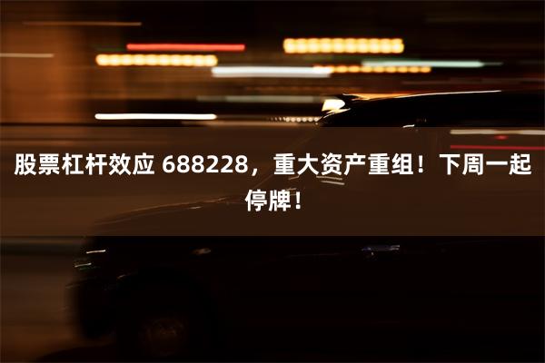 股票杠杆效应 688228，重大资产重组！下周一起停牌！