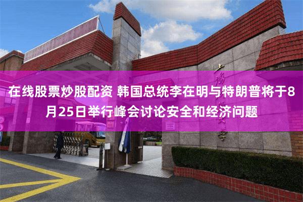 在线股票炒股配资 韩国总统李在明与特朗普将于8月25日举行峰会讨论安全和经济问题