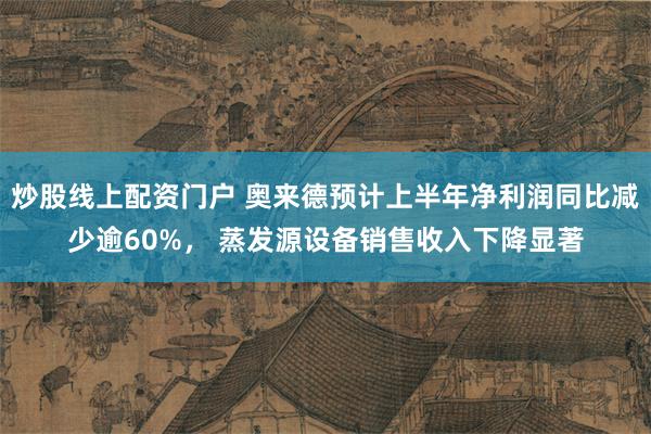 炒股线上配资门户 奥来德预计上半年净利润同比减少逾60%， 蒸发源设备销售收入下降显著