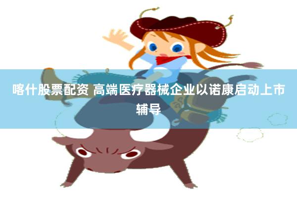 喀什股票配资 高端医疗器械企业以诺康启动上市辅导