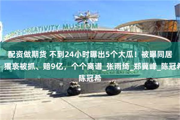 配资做期货 不到24小时曝出5个大瓜！被曝同居、猥亵被抓、赔9亿，个个离谱_张雨绮_郑冀峰_陈冠希