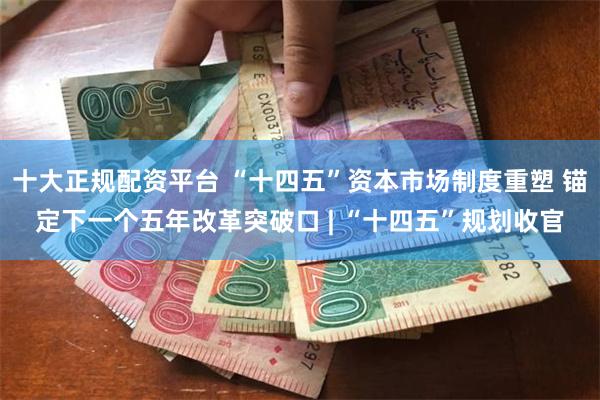 十大正规配资平台 “十四五”资本市场制度重塑 锚定下一个五年改革突破口 | “十四五”规划收官