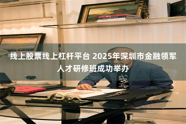 线上股票线上杠杆平台 2025年深圳市金融领军人才研修班成功举办