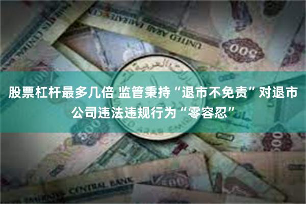 股票杠杆最多几倍 监管秉持“退市不免责”对退市公司违法违规行为“零容忍”