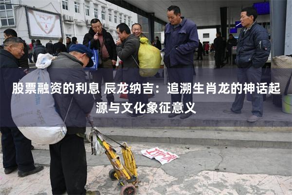 股票融资的利息 辰龙纳吉：追溯生肖龙的神话起源与文化象征意义