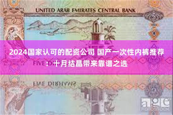 2024国家认可的配资公司 国产一次性内裤推荐：十月结晶带来靠谱之选