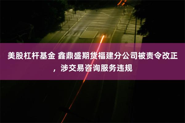 美股杠杆基金 鑫鼎盛期货福建分公司被责令改正，涉交易咨询服务违规