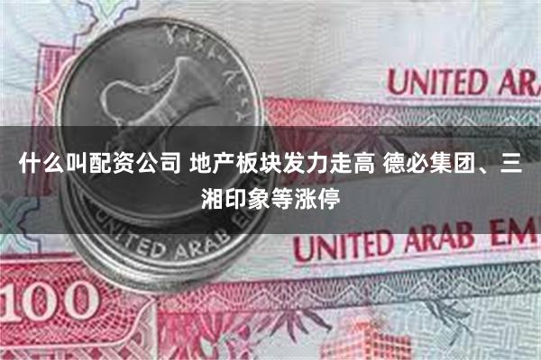 什么叫配资公司 地产板块发力走高 德必集团、三湘印象等涨停