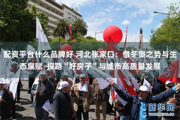 配资平台什么品牌好 河北张家口：借冬奥之势与生态禀赋  探路“好房子”与城市高质量发展