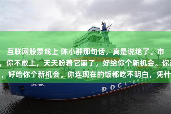互联网股票线上 陈小群那句话，真是说绝了。市场主线都摆在你面前了，你不敢上，天天盼着它崩了，好给你个新机会。你连现在的饭都吃不明白，凭什...