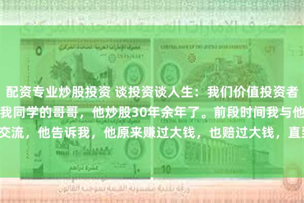 配资专业炒股投资 谈投资谈人生：我们价值投资者联谊会里有一位老者，是我同学的哥哥，他炒股30年余年了。前段时间我与他做过一次深入交流，他告诉我，他原来赚过大钱，也赔过大钱，直到2015年那轮大牛市才慢慢回本，并有...