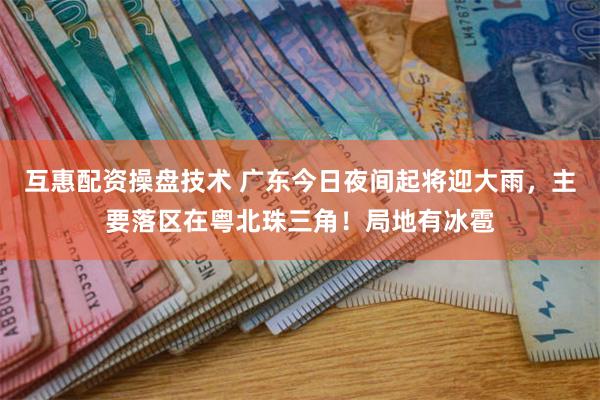 互惠配资操盘技术 广东今日夜间起将迎大雨，主要落区在粤北珠三角！局地有冰雹