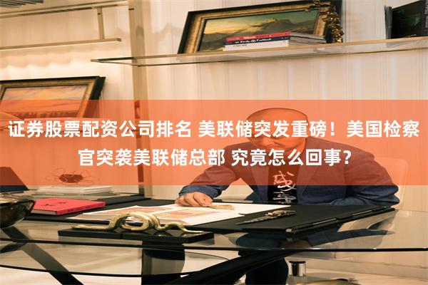 证券股票配资公司排名 美联储突发重磅！美国检察官突袭美联储总部 究竟怎么回事？